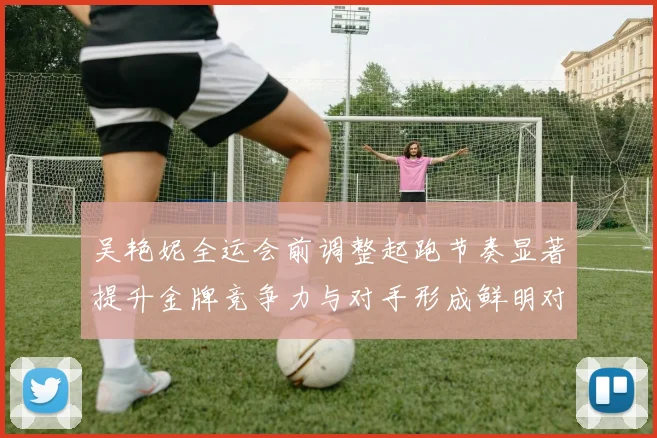 吴艳妮全运会前调整起跑节奏显著提升金牌竞争力与对手形成鲜明对比
