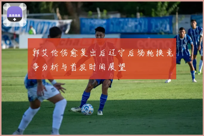 郭艾伦伤愈复出后辽宁后场轮换竞争分析与首发时间展望