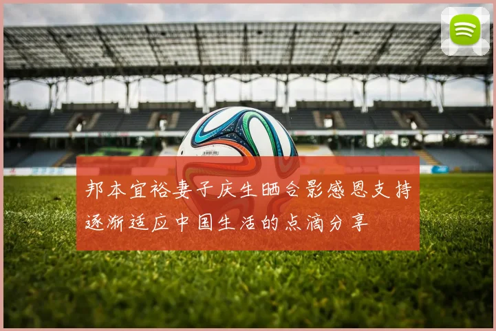 邦本宜裕妻子庆生晒合影感恩支持逐渐适应中国生活的点滴分享