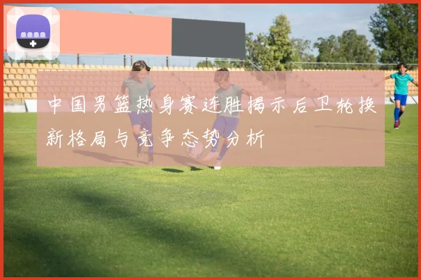 中国男篮热身赛连胜揭示后卫轮换新格局与竞争态势分析