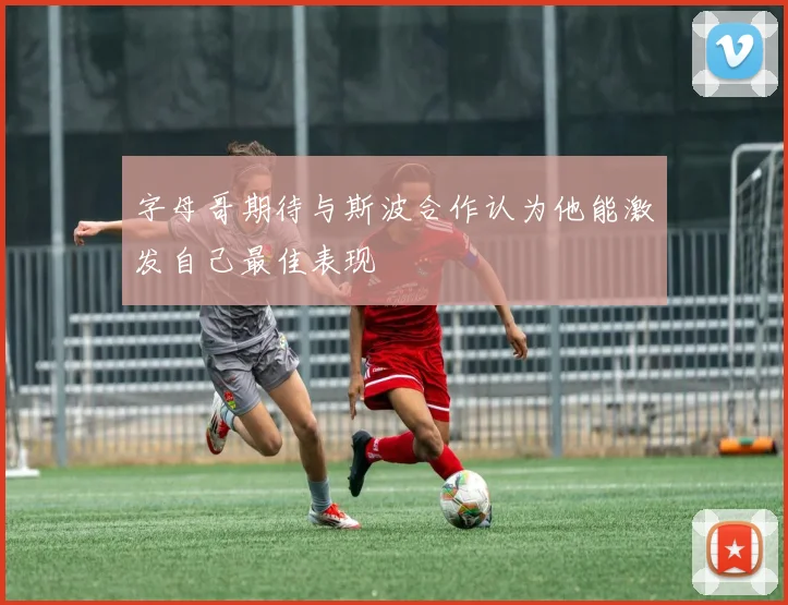 字母哥期待与斯波合作认为他能激发自己最佳表现