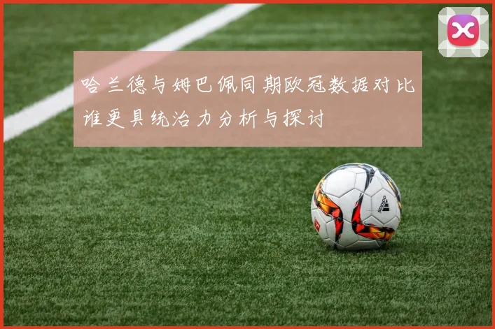 哈兰德与姆巴佩同期欧冠数据对比谁更具统治力分析与探讨