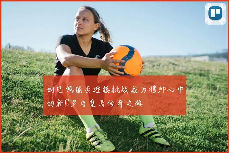 姆巴佩能否迎接挑战成为穆帅心中的新C罗与皇马传奇之路