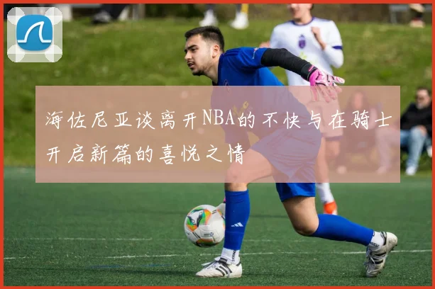 海佐尼亚谈离开NBA的不快与在骑士开启新篇的喜悦之情