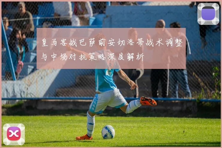 皇马客战巴萨前安切洛蒂战术调整与中场对抗策略深度解析